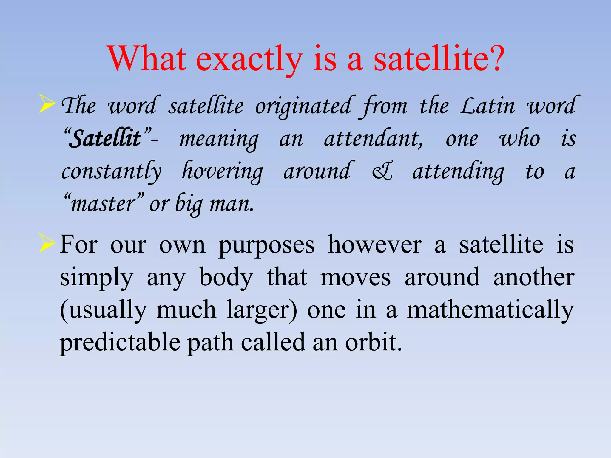What exactly is a satellite?
The word satellite originated from the Latin word
“Satellit”- meaning an attendant, one who is
constantly hovering around & attending to a
“master” or big man.
For our own purposes however a satellite is
simply any body that moves around another
(usually much larger) one in a mathematically
predictable path called an orbit.
 