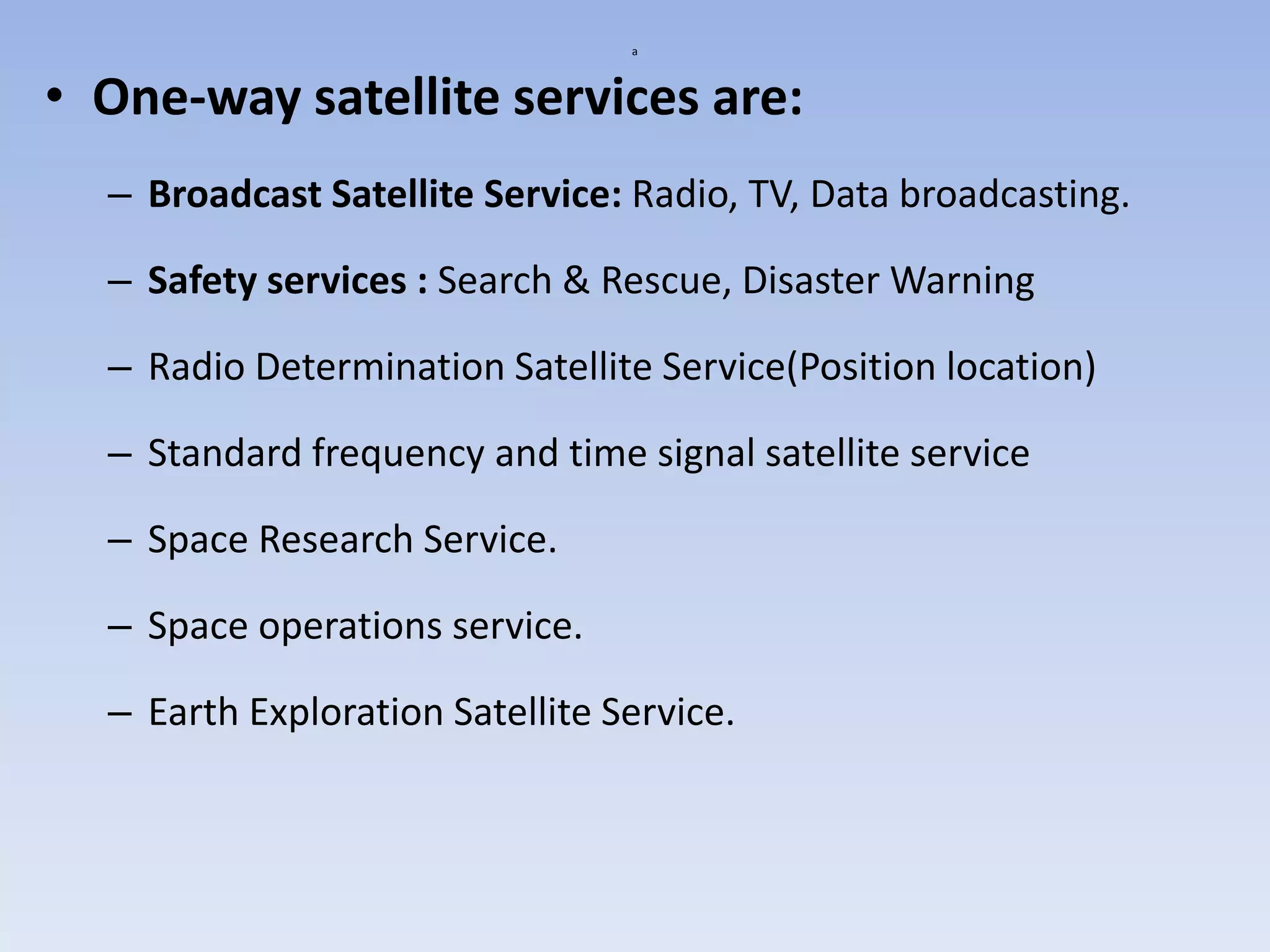 a
• One-way satellite services are:
– Broadcast Satellite Service: Radio, TV, Data broadcasting.
– Safety services : Search & Rescue, Disaster Warning
– Radio Determination Satellite Service(Position location)
– Standard frequency and time signal satellite service
– Space Research Service.
– Space operations service.
– Earth Exploration Satellite Service.
 