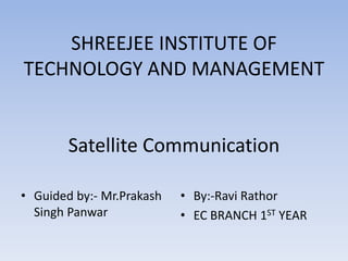 SHREEJEE INSTITUTE OF
TECHNOLOGY AND MANAGEMENT
Satellite Communication
• Guided by:- Mr.Prakash
Singh Panwar
• By:-Ravi Rathor
• EC BRANCH 1ST YEAR
 