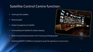 Satellite Control Centre function:
 Tracking of the satellite
 Receiving data
 Eclipse management of satellite
 Commanding the Satellite for station keeping.
 Determining Orbital parameters fromTracking and Ranging data
 Switching ON/OFF of different subsystems as per the operational requirements
10
 