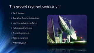 The ground segment consists of :
Earth Stations
RearWard Communication links
User terminals and interfaces
Network control Centre
Transmit equipment
Receive equipment
Antenna system
11
 