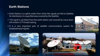 Earth Stations
Earth Station is a uplink center from which the signals are fed to Satellite
for distribution in a specified area covered by the Satellite.
 The signal is up-linked from the earth station and received by many down
link centers inTV broad casting.
It is a very important part of satellite communication system for
broadcasting of signals.
 