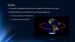 Orbits
The path a Satellite follows around a planet is defined as an orbit.
Satellite Orbits are classified in two broad categories :
1) Non-GeostationaryOrbit (NGSO)
2) Geo StationaryOrbit (GSO)
14
 