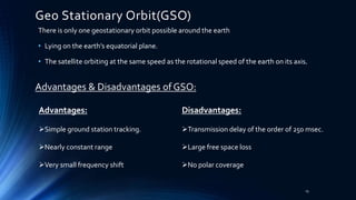 Geo Stationary Orbit(GSO)
There is only one geostationary orbit possible around the earth
• Lying on the earth’s equatorial plane.
• The satellite orbiting at the same speed as the rotational speed of the earth on its axis.
Advantages & Disadvantages of GSO:
Advantages:
Simple ground station tracking.
Nearly constant range
Very small frequency shift
Disadvantages:
Transmission delay of the order of 250 msec.
Large free space loss
No polar coverage
15
 