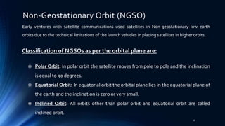 Non-Geostationary Orbit (NGSO)
Early ventures with satellite communications used satellites in Non-geostationary low earth
orbits due to the technical limitations of the launch vehicles in placing satellites in higher orbits.
Classification of NGSOs as per the orbital plane are:
 Polar Orbit: In polar orbit the satellite moves from pole to pole and the inclination
is equal to 90 degrees.
 Equatorial Orbit: In equatorial orbit the orbital plane lies in the equatorial plane of
the earth and the inclination is zero or very small.
 Inclined Orbit: All orbits other than polar orbit and equatorial orbit are called
inclined orbit.
16
 