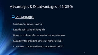 Advantages & Disadvantages of NGSO:
 Advantages
• Less booster power required
• Less delay in transmission path
• Reduced problem of echo in voice communications
• Suitability for providing service at higher latitude
• Lower cost to build and launch satellites at NGSO
17
 