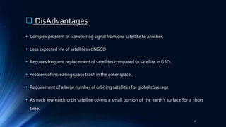  DisAdvantages
• Complex problem of transferring signal from one satellite to another.
• Less expected life of satellites at NGSO
• Requires frequent replacement of satellites compared to satellite in GSO.
• Problem of increasing space trash in the outer space.
• Requirement of a large number of orbiting satellites for global coverage.
• As each low earth orbit satellite covers a small portion of the earth’s surface for a short
time.
18
 