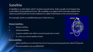 Satellite
A Satellite is a solid object which revolves around some body (usually much larger) due
to the effect of gravitational forces OR a satellite is an object which has been placed into
orbit around the earth by human endeavor to collect information or for communication..
For example, Earth is a satellite because it orbits the sun.
Passive Satellites :
I. Natural satellites
II. Artificial satellites.
A passive satellite only reflects received signals back to earth.
Ex: moon is a natural satellite of earth
Active satellites
Active satellites are complicated structures having a processing equipment calledTransponder.
An active satellite acts as a REPEATER
2
 