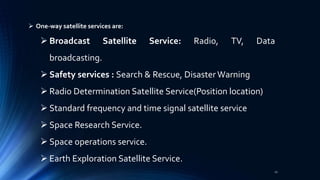  One-way satellite services are:
 Broadcast Satellite Service: Radio, TV, Data
broadcasting.
 Safety services : Search & Rescue, Disaster Warning
 Radio Determination Satellite Service(Position location)
 Standard frequency and time signal satellite service
 Space Research Service.
 Space operations service.
 Earth Exploration Satellite Service.
21
 