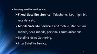 Two-way satellite services are:
Fixed Satellite Service: Telephone, fax, high bit
rate data etc.
Mobile Satellite Service: Land mobile, Marine time
mobile,Aero-mobile, personal communications.
Satellite News Gathering.
Inter Satellite Service.
22
 