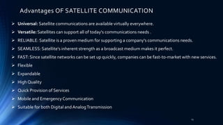 Advantages OF SATELLITE COMMUNICATION
 Universal: Satellite communications are available virtually everywhere.
 Versatile: Satellites can support all of today's communications needs .
 RELIABLE: Satellite is a proven medium for supporting a company's communications needs.
 SEAMLESS: Satellite's inherent strength as a broadcast medium makes it perfect.
 FAST: Since satellite networks can be set up quickly, companies can be fast-to-market with new services.
 Flexible
 Expandable
 High Quality
 Quick Provision of Services
 Mobile and Emergency Communication
 Suitable for both Digital and AnalogTransmission
23
 