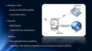  Amateur radio
- Access to OSCAR satellite.
- Low earth orbits.
 Internet
- High Speed.
- Useful for far away places.
 Military
- Uses geostationary satellites.
- Example:The Defense Satellite Communications System (DSCS).
25
 