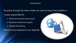 Conclusion
By going through the above slides we came to know that satellite is
mostly responsible for:
 Telecommunication transmission
 Reception of television signals
 Whether forecasting
Which is very important in our daily life.
27
 
