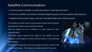 Satellite Communication
A communications satellite is a radio relay station in orbit above the earth.
It receives, amplifies, and redirects analog and digital signals carried on a specific radio frequency.
Satellite communications play a vital role in the global telecommunications system.
Two Stations on Earth want to communicate through radio broadcast
but are too far away to use conventional repeater.
The two stations can use a satellite as a relay station for their
communication
One Earth Station transmits the signals to the satellite. Up link
frequency is the frequency at which Ground Station is communicating
with Satellite
The satellite Transponder converts the signal and sends it down to the
second earth station. This frequency is called a Downlink frequency.
4
 