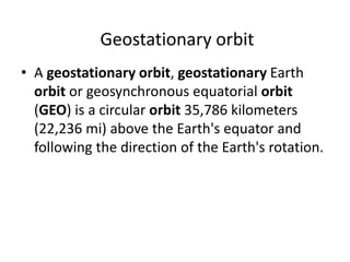 Geostationary orbit
• A geostationary orbit, geostationary Earth
orbit or geosynchronous equatorial orbit
(GEO) is a circular orbit 35,786 kilometers
(22,236 mi) above the Earth's equator and
following the direction of the Earth's rotation.
 