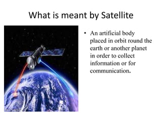 What is meant by Satellite
• An artificial body
placed in orbit round the
earth or another planet
in order to collect
information or for
communication.
 
