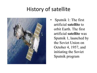 History of satellite
• Sputnik 1: The first
artificial satellite to
orbit Earth. The first
artificial satellite was
Sputnik 1, launched by
the Soviet Union on
October 4, 1957, and
initiating the Soviet
Sputnik program
 