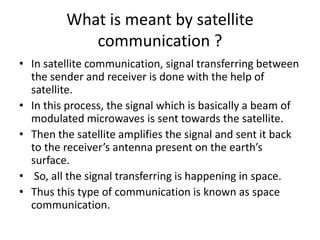 What is meant by satellite
communication ?
• In satellite communication, signal transferring between
the sender and receiver is done with the help of
satellite.
• In this process, the signal which is basically a beam of
modulated microwaves is sent towards the satellite.
• Then the satellite amplifies the signal and sent it back
to the receiver’s antenna present on the earth’s
surface.
• So, all the signal transferring is happening in space.
• Thus this type of communication is known as space
communication.
 