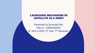 LAUNCHING MECHANISM OF
SATELLITE IN A ORBIT
Presented by Sumanta Dey
Roll no : 23600320003
B. Tech in ECE, 4th Year, 7th Semester
 