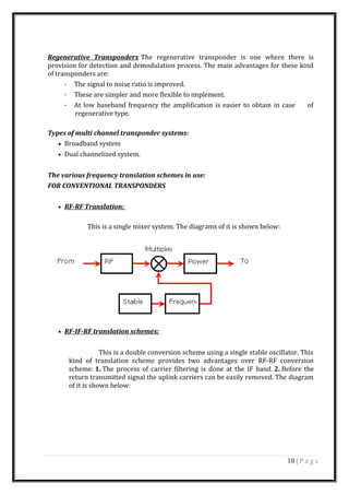 Regenerative Transponders: The regenerative transponder is one where there is
provision for detection and demodulation process. The main advantages for these kind
of transponders are:
· The signal to noise ratio is improved.
· These are simpler and more flexible to implement.
· At low baseband frequency the amplification is easier to obtain in case of
regenerative type.
Types of multi channel transponder systems:
• Broadband system
• Dual channelized system.
The various frequency translation schemes in use:
FOR CONVENTIONAL TRANSPONDERS
• RF-RF Translation:
This is a single mixer system. The diagrams of it is shown below:
• RF-IF-RF translation schemes:
This is a double conversion scheme using a single stable oscillator. This
kind of translation scheme provides two advantages over RF-RF conversion
scheme: 1. The process of carrier filtering is done at the IF band. 2. Before the
return transmitted signal the uplink carriers can be easily removed. The diagram
of it is shown below:
10 | P a g e
 