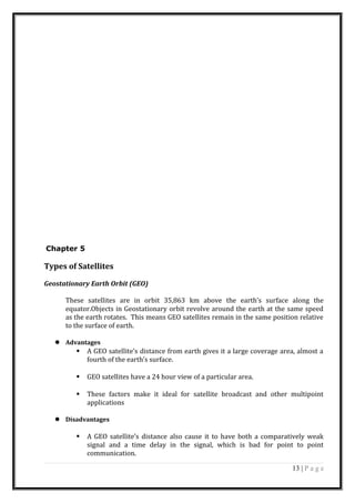 Chapter 5
Types of Satellites
Geostationary Earth Orbit (GEO)
These satellites are in orbit 35,863 km above the earth’s surface along the
equator.Objects in Geostationary orbit revolve around the earth at the same speed
as the earth rotates. This means GEO satellites remain in the same position relative
to the surface of earth.
 Advantages
 A GEO satellite’s distance from earth gives it a large coverage area, almost a
fourth of the earth’s surface.
 GEO satellites have a 24 hour view of a particular area.
 These factors make it ideal for satellite broadcast and other multipoint
applications
 Disadvantages
 A GEO satellite’s distance also cause it to have both a comparatively weak
signal and a time delay in the signal, which is bad for point to point
communication.
13 | P a g e
 