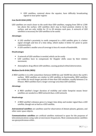  GEO satellites, centered above the equator, have difficulty broadcasting
signals to near polar regions
Low Earth Orbit (LEO)
LEO satellites are much closer to the earth than GEO satellites, ranging from 500 to 1,500
km above the surface. LEO satellites don’t stay in fixed position relative to the
surface, and are only visible for 15 to 20 minutes each pass. A network of LEO
satellites is necessary for LEO satellites to be useful.
Advantages
 A LEO satellite’s proximity to earth compared to a GEO satellite gives it a better
signal strength and less of a time delay, which makes it better for point to point
communication.
 A LEO satellite’s smaller area of coverage is less of a waste of bandwidth.
Disadvantages
 A network of LEO satellites is needed, which can be costly
 LEO satellites have to compensate for Doppler shifts cause by their relative
movement.
 Atmospheric drag effects LEO satellites, causing gradual orbital deterioration.
Medium Earth Orbit (MEO)
A MEO satellite is in orbit somewhere between 8,000 km and 18,000 km above the earth’s
surface. MEO satellites are similar to LEO satellites in functionality. MEO satellites
are visible for much longer periods of time than LEO satellites, usually between 2 to
8 hours. MEO satellites have a larger coverage area than LEO satellites.
Advantage
 A MEO satellite’s longer duration of visibility and wider footprint means fewer
satellites are needed in a MEO network than a LEO network.
Disadvantage
 A MEO satellite’s distance gives it a longer time delay and weaker signal than a LEO
satellite, though not as bad as a GEO satellite.
Astronomical satellites are satellites used for observation of distant planets, galaxies, and
other outer space objects.
Communications satellites are artificial satellites stationed in space for the purposes of
telecommunications using radio at microwave frequencies. Most communications satellites
use geosynchronous orbits .
14 | P a g e
 