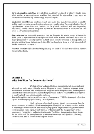 Earth observation satellites are satellites specifically designed to observe Earth from
orbit, similar to reconnaissance satellites but intended for non-military uses such as
environmental monitoring, meteorology, map making etc.
Navigation satellites are satellites, which use radio time signals transmitted to enable
mobile receivers on the ground to determine their exact location. The relatively clear line of
sight between the satellites and receivers on the ground, combined with ever-improving
electronics, allows satellite navigation systems to measure location to accuracies on the
order of a few meters in real time.
Space stations are man-made structures that are designed for human beings to live on in
outer space. A space station is distinguished from other manned spacecraft by its lack of
major propulsion or landing facilities instead, other vehicles are used as transport to and
from the station. Space stations are designed for medium-term living in orbit, for periods of
weeks, months, or even years.
Weather satellites are satellites that primarily are used to monitor the weather and/or
climate of the Earth.
Chapter 6
Why Satellites for Communications?
We had, of course, been able to do transatlantic telephone calls and
telegraph via underwater cables for almost 50 years. At exactly this time, however, a new
phenomenon was born. The first television programs were being broadcast, but the greater
amount of information required transmitting television pictures required that they operate
at much higher frequencies than radio stations.
A typical television station would operate at a frequency of 175 MHz. As a result, television
signals would not propagate the way radio signals did.
Both radio and television frequency signals can propagate directly
from transmitter to receiver. This is a very dependable signal, but it is more or less limited
to line of sight communication. The mode of propagation employed for long distance radio
communication was a signal, which traveled by bouncing off the charged layers of the
atmosphere (ionosphere) and returning to earth. The higher frequency television signals
did not bounce off the ionosphere and as a result disappeared into space in a relatively
short distance. This is shown in the diagram below
15 | P a g e
 