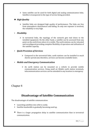  Same satellite can be used for both digital and analog communication links.
Satellite is transparent to the type of service being provided.
 High Quality
 Satellite links are designed high quality of performance. The links are free
from atmospheric disturbances and fading. As only one repeater is involved,
the reliability is very high.
• Flexibility
 In terrestrial links, the topology of the network gets tied down to the
installed equipment. On the other hand, a satellite can be accessed from any
point on the earth from where it is visible. The earth stations can be relocated
and reconfigured providing complete flexibility of operation and utilisation of
the satellite capacity.
• Quick Provision of Services
 Compared to the terrestrial links, earth stations can be installed in much
shorter period and, therefore, services can become available faster.
• Mobile and Emergency Communication
 An earth station can be mounted on a vehicle to provide mobile
communication services. Using small air liftable earth station terminals,
telecommunication services can be extended to any location in emergency
Chapter 8
Disadvantage of Satellite Communication
The disadvantages of satellite communication:
 Launching satellites into orbit is costly.
 Satellite bandwidth is gradually becoming used up.
 There is a larger propagation delay in satellite communication than in terrestrial
communication.
18 | P a g e
 