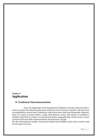 Chapter 9
Application
 Traditional Telecommunications
Since the beginnings of the long distance telephone network, there has been a
need to connect the telecommunications networks of one country to another. This has been
accomplished in several ways. Submarine cables have been used most frequently. However,
there are many occasions where a large long distance carrier will choose to establish a
satellite based link to connect to transoceanic points, geographically remote areas or poor
countries that have little communications infrastructure. Groups
like the international satellite consortium Intelsat have fulfilled much of the world's need
for this type of service.
19 | P a g e
 