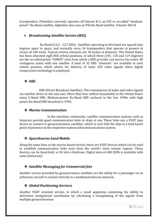 transponders. PrimeStar currently operates off Satcom K-2, an FSS or so-called "medium-
power" Ku-Band satellite. AlphaStar also uses an FSS-Ku Band satellite, Telestar 402-R.
• Broadcasting Satellite Service (BSS)
Ku-Band (12.2 - 12.7 GHz) - Satellites operating in this band are spaced nine
degrees apart in space, and normally carry 16 transponders that operate at powers in
excess of 100 watts. Typical receive antennas are 18 inches in diameter. The United States
has been allocated eight BSS orbital positions, of which three (101, 110 and 119 degrees)
are the so-called prime "CONUS" slots from which a DBS provider can service the entire 48
contiguous states with one satellite. A total of 32 DBS "channels" are available at each
orbital position, which allows for delivery of some 250 video signals when digital
compression technology is employed.
 DBS
DBS (Direct Broadcast Satellite) -The transmission of audio and video signals
via satellite direct to the end user. More than four million households in the United States
enjoy C-Band DBS. Medium-power Ku-Band DBS surfaced in the late 1990s with high
power Ku-Band DBS launched in 1994.
 Marine Communication
In the maritime community, satellite communication systems such as
Inmarsat provide good communication links to ships at sea. These links use a VSAT type
device to connect to geosynchronous satellites, which in turn link the ship to a land based
point of presence to the respective nations telecommunications system.
 Spacebourne Land Mobile
Along the same lines as the marine based service, there are VSAT devices which can be used
to establish communication links even from the world's most remote regions. These
devices can be hand-held, or fit into a briefcase. Digital data at 64K ISDN is available with
some (Inmarsat).
 Satellite Messaging for Commercial Jets
Another service provided by geosyncronous satellites are the ability for a passenger on an
airbourne aircraft to connect directly to a landbased telecom network.
 Global Positioning Services
Another VSAT oriented service, in which a small apparatus containing the ability to
determine navigational coordinates by calculating a triangulating of the signals from
multiple geosynchronous
21 | P a g e
 