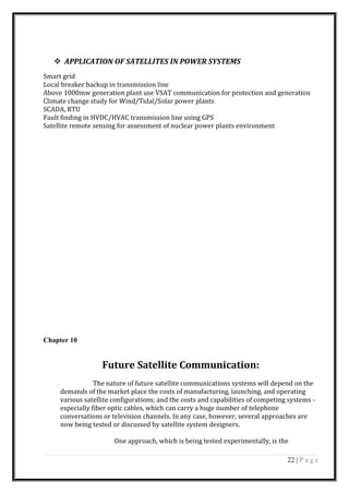  APPLICATION OF SATELLITES IN POWER SYSTEMS
Smart grid
Local breaker backup in transmission line
Above 1000mw generation plant use VSAT communication for protection and generation
Climate change study for Wind/Tidal/Solar power plants
SCADA, RTU
Fault finding in HVDC/HVAC transmission line using GPS
Satellite remote sensing for assessment of nuclear power plants environment
Chapter 10
Future Satellite Communication:
The nature of future satellite communications systems will depend on the
demands of the market place the costs of manufacturing, launching, and operating
various satellite configurations; and the costs and capabilities of competing systems -
especially fiber optic cables, which can carry a huge number of telephone
conversations or television channels. In any case, however, several approaches are
now being tested or discussed by satellite system designers.
One approach, which is being tested experimentally, is the
22 | P a g e
 