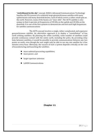 "switchboard in the sky" concept. NASA's Advanced Communications Technology
Satellite (ACTS) consists of a relatively large geosynchronous satellite with many
uplink beams and many downlink beams, each of which covers a rather small spot on
the earth. However, many of the beams are "steer able". The ACTS satellite is also
unique in that it operates at frequencies of 30 GHz on the uplink and 20 GHz on the
downlink. It is one of the first systems to demonstrate and test such high frequencies
for satellite communications
The ACTS concept involves a single, rather complicated, and expensive
geosynchronous satellite. An alternative approach is to deploy a "constellation" of low
earth orbiting satellites. By planning the orbits carefully, some number of satellites could
provide continuous contact with the entire earth, including the poles. By providing relay
links between satellites, it would be possible to provide communications between any two
points on earth, even though the user might only be able to see any one satellite for a few
minutes every hour. Obviously, the success of such a system depends critically on the cost
of manufacturing and launching the satellites.
 more onboard processing capabilities,
 more power, and
 larger-aperture antennas
 LASER Communications
Chapter 11
23 | P a g e
 