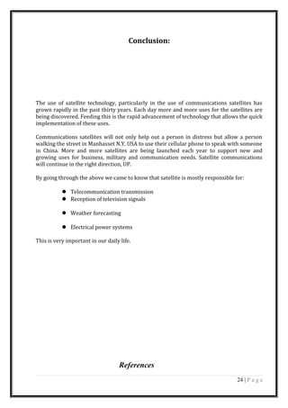 Conclusion:
The use of satellite technology, particularly in the use of communications satellites has
grown rapidly in the past thirty years. Each day more and more uses for the satellites are
being discovered. Feeding this is the rapid advancement of technology that allows the quick
implementation of these uses.
Communications satellites will not only help out a person in distress but allow a person
walking the street in Manhasset N.Y. USA to use their cellular phone to speak with someone
in China. More and more satellites are being launched each year to support new and
growing uses for business, military and communication needs. Satellite communications
will continue in the right direction, UP.
By going through the above we came to know that satellite is mostly responsible for:
 Telecommunication transmission
 Reception of television signals
 Weather forecasting
 Electrical power systems
This is very important in our daily life.
References
24 | P a g e
 