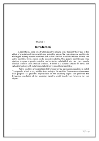 Chapter 1
Introduction
A Satellite is a solid object which revolves around some heavenly body due to the
effect of gravitational forces which are mutual in nature. We can categorize satellites in
two types, namely Passive Satellites and Active satellites. Passive satellites are not like
active satellites. Even a moon can be a passive satellite. Thus passive satellites are relay
stations in space. A passive satellite can be further subdivided into two types, namely
Natural satellites and artificial satellites. A moon is a natural satellite of earth. But
spherical balloon with metal coated plastic serve as artificial satellites.
Active satellites are complicated structures having a processing equipment called
Transponder which is very vital for functioning of the satellite. These transponders serve
dual purpose i.e. provides amplification of the incoming signal and performs the
frequency translation of the incoming signal to avoid interference between the two
signals.
3 | P a g e
 