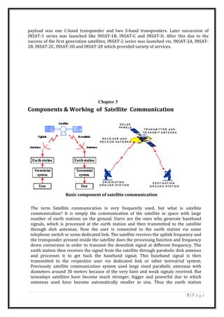 payload was one C-band transponder and two S-band transponders. Later succession of
INSAT-1 series was launched like INSAT-1B, INSAT-C and INSAT-D. After this due to the
success of the first generation satellites, INSAT-2 series was launched viz. INSAT-2A, INSAT-
2B, INSAT-2C, INSAT-3D and INSAT-2E which provided variety of services.
Chapter 3
Components & Working of Satellite Communication
Basic component of satellite communication
The term Satellite communication is very frequently used, but what is satellite
communication? It is simply the communication of the satellite in space with large
number of earth stations on the ground. Users are the ones who generate baseband
signals, which is processed at the earth station and then transmitted to the satellite
through dish antennas. Now the user is connected to the earth station via some
telephone switch or some dedicated link. The satellite receives the uplink frequency and
the transponder present inside the satellite does the processing function and frequency
down conversion in order to transmit the downlink signal at different frequency. The
earth station then receives the signal from the satellite through parabolic dish antenna
and processes it to get back the baseband signal. This baseband signal is then
transmitted to the respective user via dedicated link or other terrestrial system.
Previously satellite communication system used large sized parabolic antennas with
diameters around 30 meters because of the very faint and weak signals received. But
nowadays satellites have become much stronger, bigger and powerful due to which
antennas used have become automatically smaller in size. Thus the earth station
5 | P a g e
 