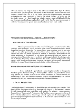 antennas are now not large in size as the antennas used in olden days. A satellite
communication system operates and works in the millimeter and microwave wave
frequency bands from 1 Ghz to 50 Ghz. There are various frequency bands utilized by
satellites but the most recognized of them is the uplink frequency of 6 Ghz and the
downlink frequency of 4 Ghz. Actually the uplink frequency band is 5.725 to 7.075 Ghz
and the actual downlink frequency band is from 3.4 to 4.8 Ghz. The major components of
a Satellite Communication system is spacecraft and one or more earth earths.
THE EXCITING COMPONENTS OF SATELLITE i.e ITS SUBSYSTEMS
• Attitude & orbit control system:
This subsystem comprises of rocket motors that keeps the correct orientation of the
satellite in space by moving it back to the correct orbit. Various external forces cause to change
the parking position of the satellite. The primary factors are gravitational forces of sun, moon
earth and also other planets of solar system. Other factors include solar pressure on the
antennas and solar sails, which is present on the body of the satellite. All these factors are
hugely responsible for misbalancing of the satellite and also responsible for changing the
parking position of the satellite. Apart from this the earth’s magnetic field is also playing a major
role in changing the parking position of satellite. The earth’s magnetic field generates eddy
currents in the metallic structure of the satellite as the satellite moves through the magnetic
field. Thus the body of the satellite gets rotated called as wobble of the satellite.
Remedy for Misbalancing of the satellite: station keeping:
It is a method of periodically accelerating the satellite in the opposite
direction against the forces acting on the body of the satellite like gravitational forces,
eddy currents etc. in order to maintain the correct orientation of satellite in space and
maintaining its orbit. The two most common methods employed to keep the satellite
stable in orbit are: spin stabilization and three axes body stabilization.
• TTC and M SUBSYSTEMS:
These subsystems are found partly on the satellite and partly on the earth stations. Data
obtained from the sensors present on the spacecraft are sent by the Telemetry systems
through telemetry link to the controlling earth stations. The telemetry system monitors
the condition of the spacecraft. Furthermore the Tracking system is present on the earth
station which is all concerned about range, azimuth angles and elevation angles of the
spacecraft by providing necessary information on it. There are various techniques used
for tracking of satellite:
6 | P a g e
 