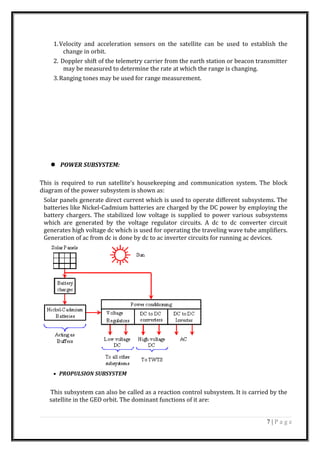 1.Velocity and acceleration sensors on the satellite can be used to establish the
change in orbit.
2. Doppler shift of the telemetry carrier from the earth station or beacon transmitter
may be measured to determine the rate at which the range is changing.
3.Ranging tones may be used for range measurement.
 POWER SUBSYSTEM:
This is required to run satellite’s housekeeping and communication system. The block
diagram of the power subsystem is shown as:
Solar panels generate direct current which is used to operate different subsystems. The
batteries like Nickel-Cadmium batteries are charged by the DC power by employing the
battery chargers. The stabilized low voltage is supplied to power various subsystems
which are generated by the voltage regulator circuits. A dc to dc converter circuit
generates high voltage dc which is used for operating the traveling wave tube amplifiers.
Generation of ac from dc is done by dc to ac inverter circuits for running ac devices.
• PROPULSION SUBSYSTEM
This subsystem can also be called as a reaction control subsystem. It is carried by the
satellite in the GEO orbit. The dominant functions of it are:
7 | P a g e
 