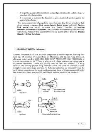 · It helps the spacecraft to move to its assigned position in orbit and also helps to
maintain it in that position.
· It is also used to maintain the direction of spin axis attitude control against the
perturbation forces.
The main components of propulsion subsystem are: Low thrust actuators, High
thrust motors eg: apogee kick motor, Apogee boost motor and finally Perigee
kick motor. Low thrust actuators are further classified as Chemical
thrusters andElectrical thrusters. These thrusters are used for attitude and orbit
corrections. Moreover the Electric thrusters are mainly of two types 1.> Plasma
thrusters 2.>Ion thrusters.
• SPACECRAFT ANTENNA (subsystem)
Antenna subsystem is also an essential component of satellite system. Basically four
main type of antennas are used: these are Monopoles and dipoles (wire antennas)
which are mainly used in VERY HIGH FREQUENCY AND ULTRA HIGH FREQUENCY to
provide communication for TTC and M subsystem. 2.> Horn antennas are mainly used at
microwave frequencies. Horns are actually used as feeds for reflector. 3.> Array
antennas are actually phased array antennas which are used on satellites to form
multiple beams from single aperture. 4> Reflector antennas are commonly used for
earth station antennas and the most widely employed shape of it is the paraboloid with a
feed placed at its focus. The patterns for different satellite antennas are shown as:
8 | P a g e
 