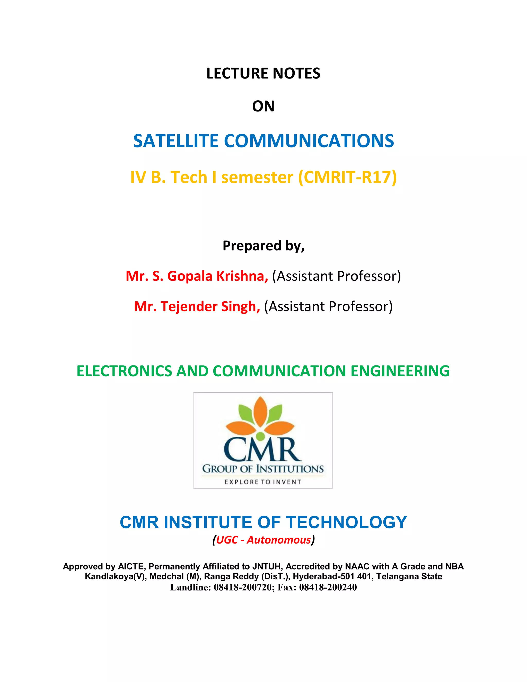 LECTURE NOTES
ON
SATELLITE COMMUNICATIONS
IV B. Tech I semester (CMRIT-R17)
Prepared by,
Mr. S. Gopala Krishna, (Assistant Professor)
Mr. Tejender Singh, (Assistant Professor)
ELECTRONICS AND COMMUNICATION ENGINEERING
CMR INSTITUTE OF TECHNOLOGY
(UGC - Autonomous)
Approved by AICTE, Permanently Affiliated to JNTUH, Accredited by NAAC with A Grade and NBA
Kandlakoya(V), Medchal (M), Ranga Reddy (DisT.), Hyderabad-501 401, Telangana State
Landline: 08418-200720; Fax: 08418-200240
 