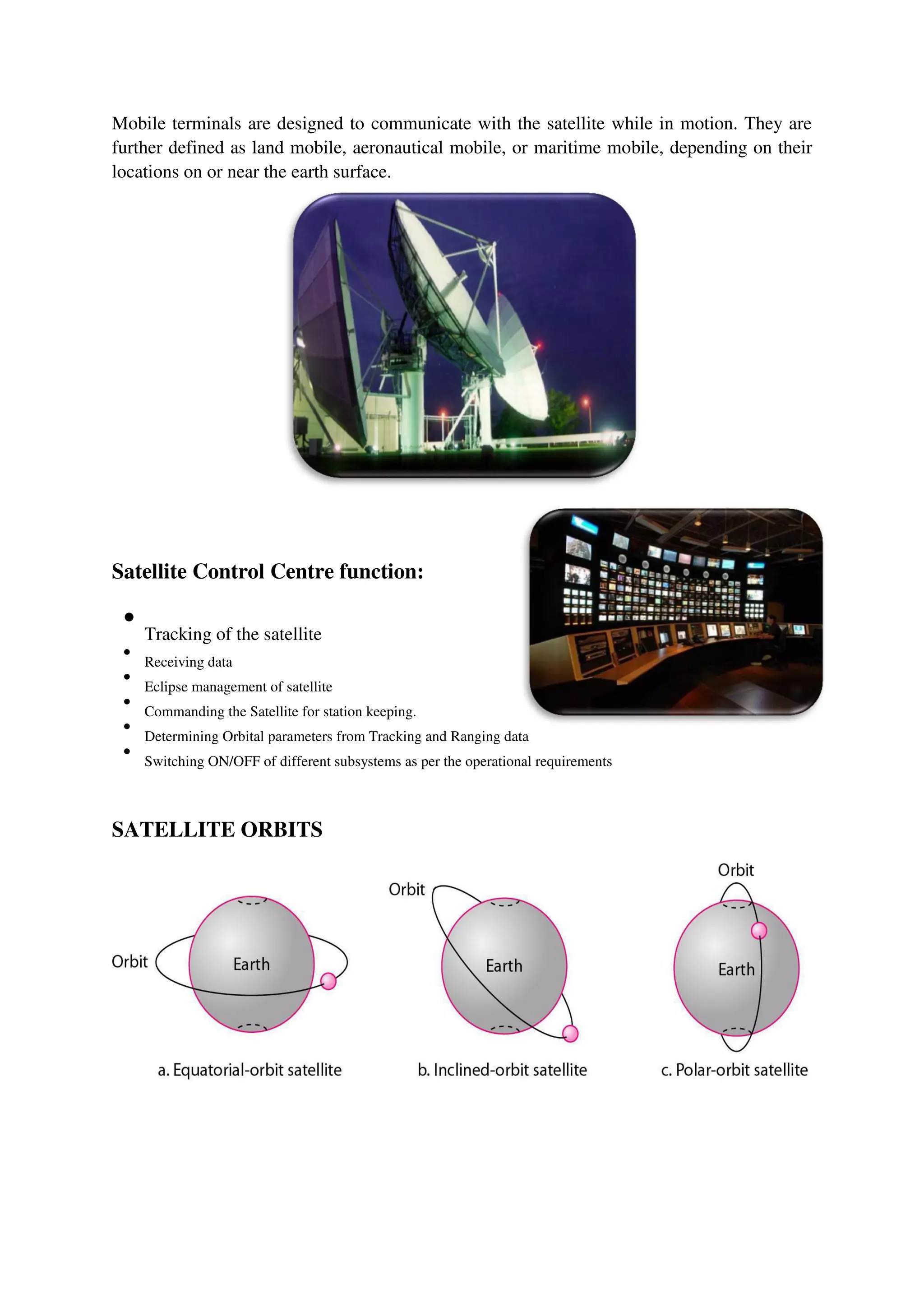 Mobile terminals are designed to communicate with the satellite while in motion. They are
further defined as land mobile, aeronautical mobile, or maritime mobile, depending on their
locations on or near the earth surface.
Satellite Control Centre function:

Tracking of the satellite



Receiving data



Eclipse management of satellite



Commanding the Satellite for station keeping.



Determining Orbital parameters from Tracking and Ranging data



Switching ON/OFF of different subsystems as per the operational requirements

SATELLITE ORBITS
 