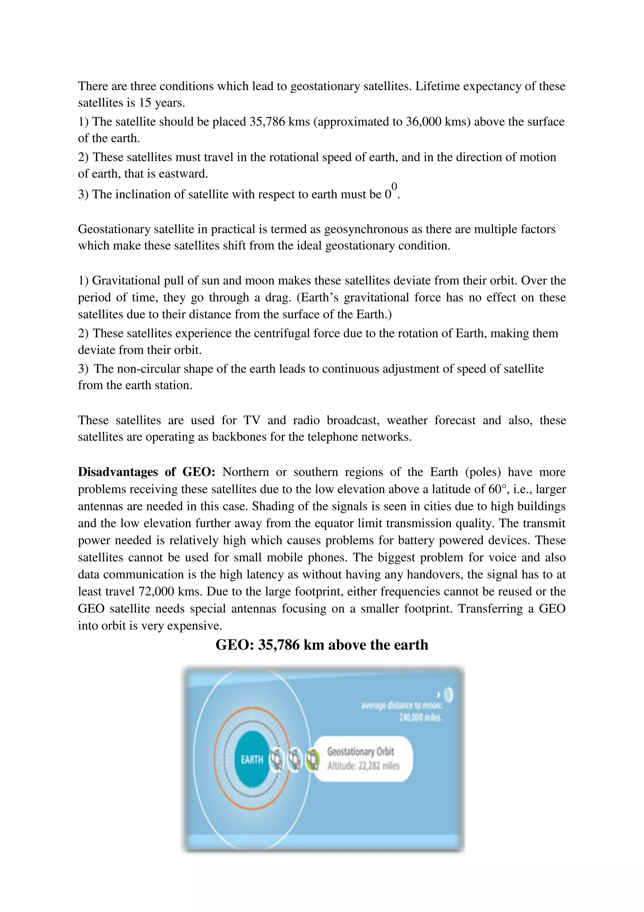 There are three conditions which lead to geostationary satellites. Lifetime expectancy of these
satellites is 15 years.
1) The satellite should be placed 35,786 kms (approximated to 36,000 kms) above the surface
of the earth.
2) These satellites must travel in the rotational speed of earth, and in the direction of motion
of earth, that is eastward.
3) The inclination of satellite with respect to earth must be 0
0
.
Geostationary satellite in practical is termed as geosynchronous as there are multiple factors
which make these satellites shift from the ideal geostationary condition.
1) Gravitational pull of sun and moon makes these satellites deviate from their orbit. Over the
period of time, they go through a drag. (Earth’s gravitational force has no effect on these
satellites due to their distance from the surface of the Earth.)
2) These satellites experience the centrifugal force due to the rotation of Earth, making them
deviate from their orbit.
3) The non-circular shape of the earth leads to continuous adjustment of speed of satellite
from the earth station.
These satellites are used for TV and radio broadcast, weather forecast and also, these
satellites are operating as backbones for the telephone networks.
Disadvantages of GEO: Northern or southern regions of the Earth (poles) have more
problems receiving these satellites due to the low elevation above a latitude of 60°, i.e., larger
antennas are needed in this case. Shading of the signals is seen in cities due to high buildings
and the low elevation further away from the equator limit transmission quality. The transmit
power needed is relatively high which causes problems for battery powered devices. These
satellites cannot be used for small mobile phones. The biggest problem for voice and also
data communication is the high latency as without having any handovers, the signal has to at
least travel 72,000 kms. Due to the large footprint, either frequencies cannot be reused or the
GEO satellite needs special antennas focusing on a smaller footprint. Transferring a GEO
into orbit is very expensive.
GEO: 35,786 km above the earth
 