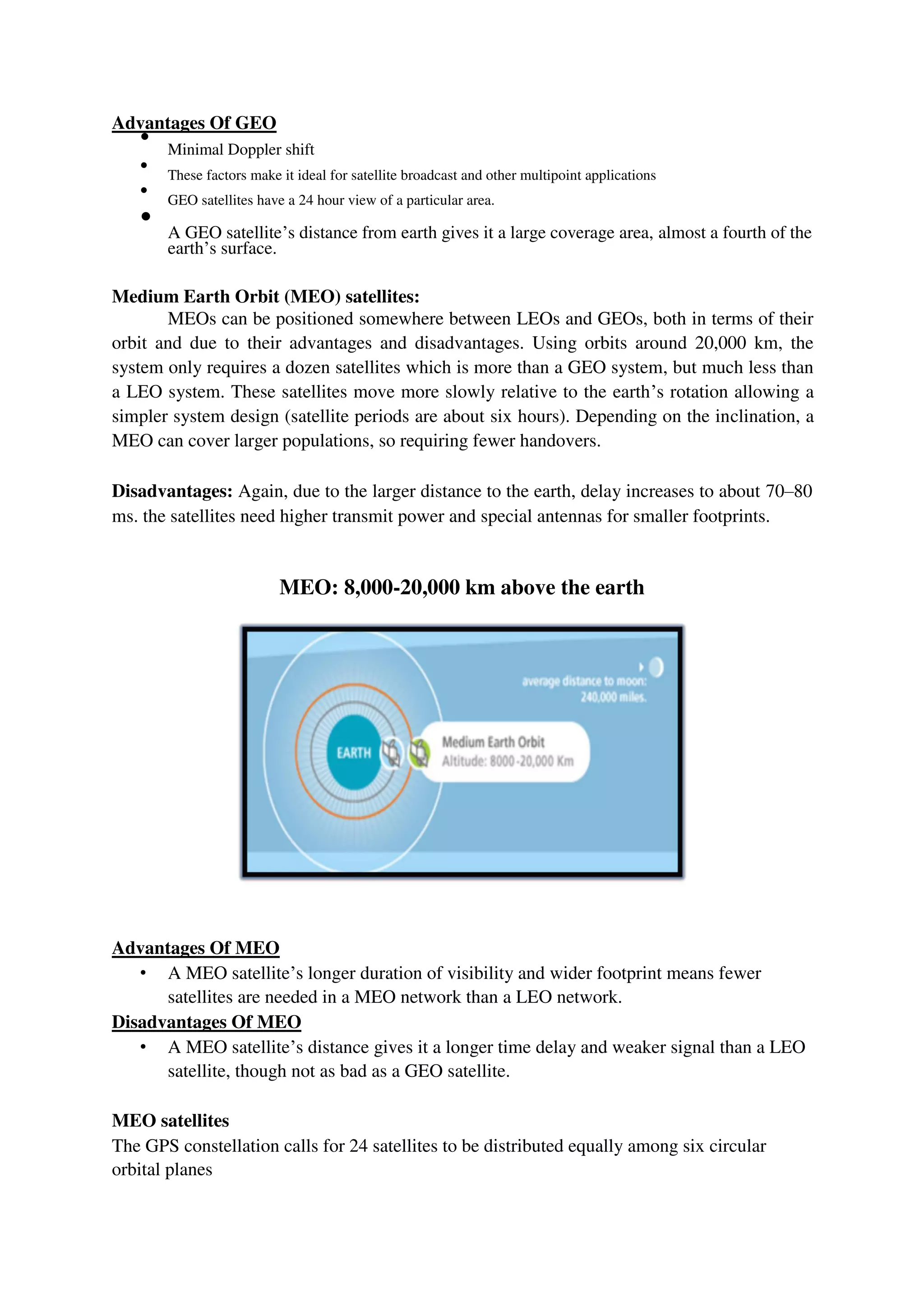 Advantages Of GEO

Minimal Doppler shift



These factors make it ideal for satellite broadcast and other multipoint applications



GEO satellites have a 24 hour view of a particular area.



A GEO satellite’s distance from earth gives it a large coverage area, almost a fourth of the
earth’s surface.

Medium Earth Orbit (MEO) satellites:
MEOs can be positioned somewhere between LEOs and GEOs, both in terms of their
orbit and due to their advantages and disadvantages. Using orbits around 20,000 km, the
system only requires a dozen satellites which is more than a GEO system, but much less than
a LEO system. These satellites move more slowly relative to the earth’s rotation allowing a
simpler system design (satellite periods are about six hours). Depending on the inclination, a
MEO can cover larger populations, so requiring fewer handovers.
Disadvantages: Again, due to the larger distance to the earth, delay increases to about 70–80
ms. the satellites need higher transmit power and special antennas for smaller footprints.
MEO: 8,000-20,000 km above the earth
Advantages Of MEO
• A MEO satellite’s longer duration of visibility and wider footprint means fewer
satellites are needed in a MEO network than a LEO network.
Disadvantages Of MEO
• A MEO satellite’s distance gives it a longer time delay and weaker signal than a LEO
satellite, though not as bad as a GEO satellite.
MEO satellites
The GPS constellation calls for 24 satellites to be distributed equally among six circular
orbital planes
 