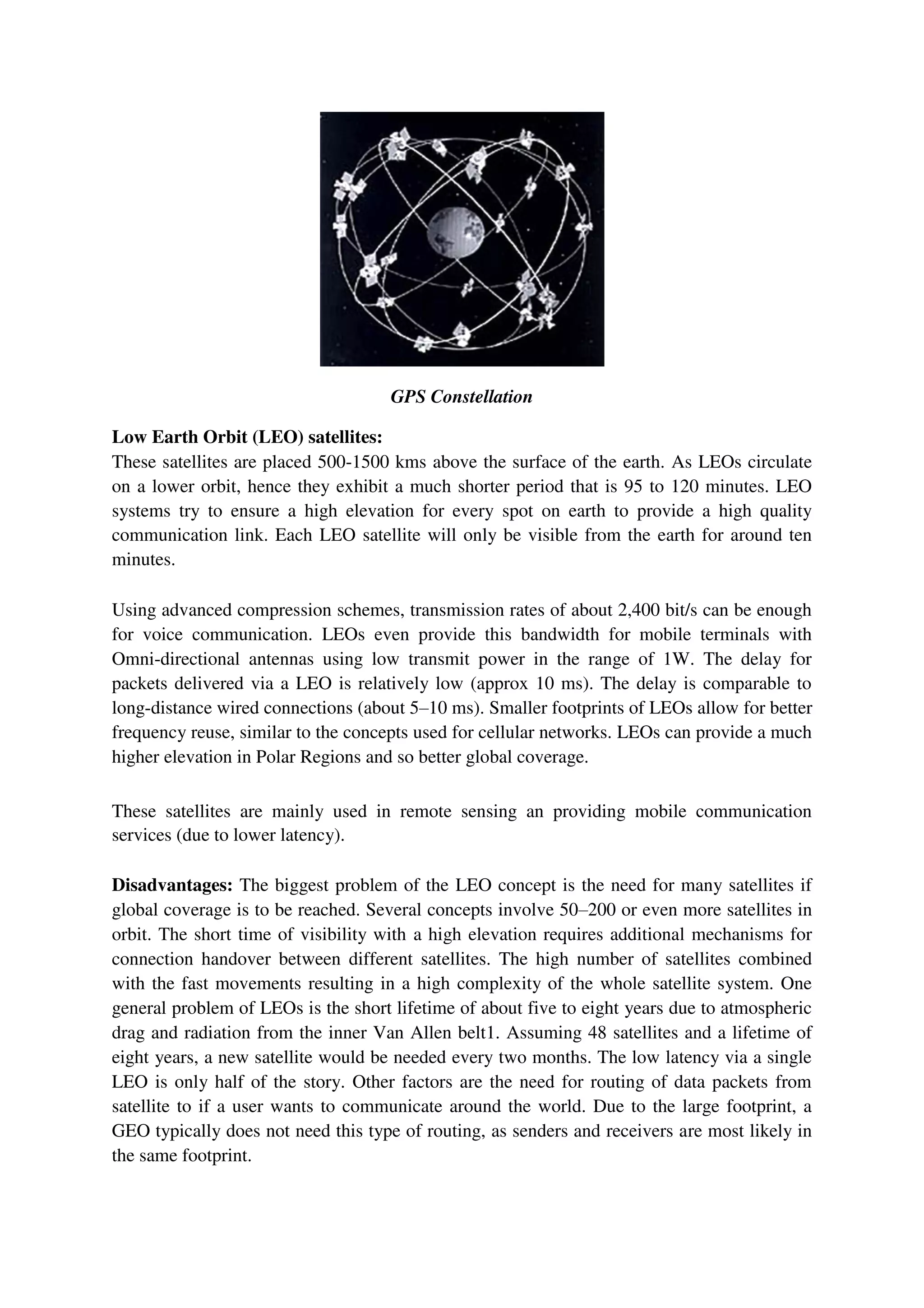 GPS Constellation
Low Earth Orbit (LEO) satellites:
These satellites are placed 500-1500 kms above the surface of the earth. As LEOs circulate
on a lower orbit, hence they exhibit a much shorter period that is 95 to 120 minutes. LEO
systems try to ensure a high elevation for every spot on earth to provide a high quality
communication link. Each LEO satellite will only be visible from the earth for around ten
minutes.
Using advanced compression schemes, transmission rates of about 2,400 bit/s can be enough
for voice communication. LEOs even provide this bandwidth for mobile terminals with
Omni-directional antennas using low transmit power in the range of 1W. The delay for
packets delivered via a LEO is relatively low (approx 10 ms). The delay is comparable to
long-distance wired connections (about 5–10 ms). Smaller footprints of LEOs allow for better
frequency reuse, similar to the concepts used for cellular networks. LEOs can provide a much
higher elevation in Polar Regions and so better global coverage.
These satellites are mainly used in remote sensing an providing mobile communication
services (due to lower latency).
Disadvantages: The biggest problem of the LEO concept is the need for many satellites if
global coverage is to be reached. Several concepts involve 50–200 or even more satellites in
orbit. The short time of visibility with a high elevation requires additional mechanisms for
connection handover between different satellites. The high number of satellites combined
with the fast movements resulting in a high complexity of the whole satellite system. One
general problem of LEOs is the short lifetime of about five to eight years due to atmospheric
drag and radiation from the inner Van Allen belt1. Assuming 48 satellites and a lifetime of
eight years, a new satellite would be needed every two months. The low latency via a single
LEO is only half of the story. Other factors are the need for routing of data packets from
satellite to if a user wants to communicate around the world. Due to the large footprint, a
GEO typically does not need this type of routing, as senders and receivers are most likely in
the same footprint.
 