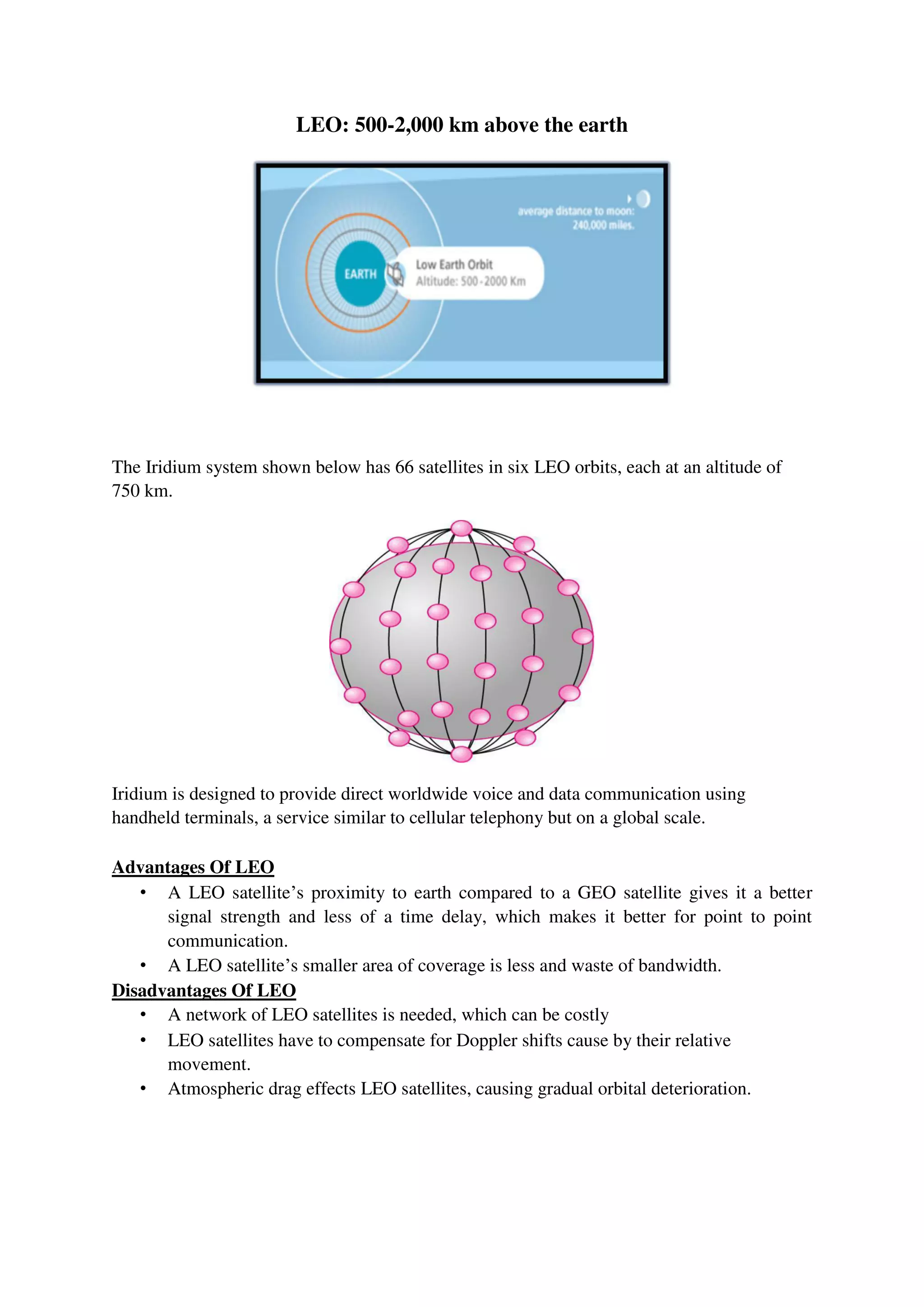 LEO: 500-2,000 km above the earth
The Iridium system shown below has 66 satellites in six LEO orbits, each at an altitude of
750 km.
Iridium is designed to provide direct worldwide voice and data communication using
handheld terminals, a service similar to cellular telephony but on a global scale.
Advantages Of LEO
• A LEO satellite’s proximity to earth compared to a GEO satellite gives it a better
signal strength and less of a time delay, which makes it better for point to point
communication.
• A LEO satellite’s smaller area of coverage is less and waste of bandwidth.
Disadvantages Of LEO
• A network of LEO satellites is needed, which can be costly
• LEO satellites have to compensate for Doppler shifts cause by their relative
movement.
• Atmospheric drag effects LEO satellites, causing gradual orbital deterioration.
 