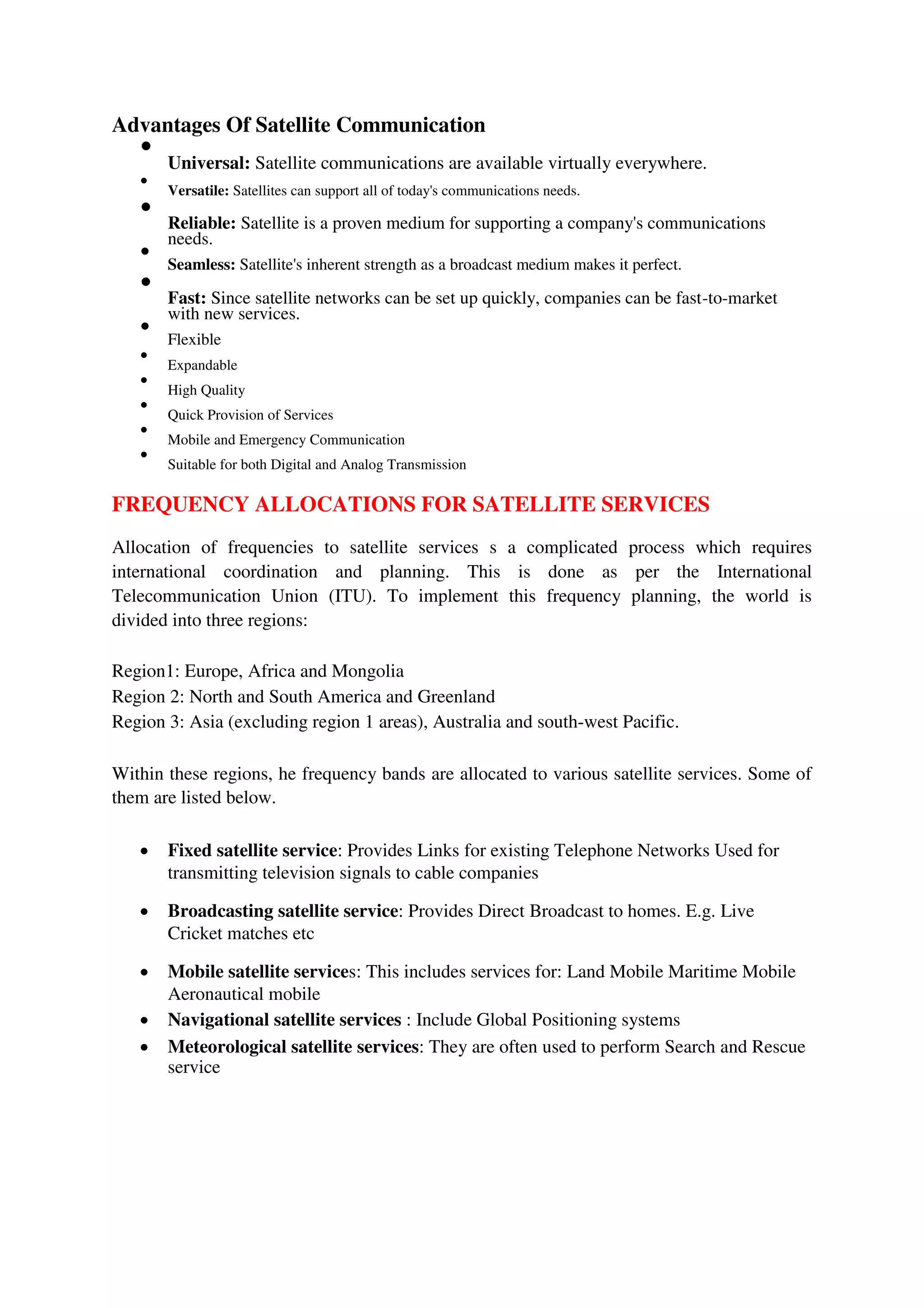Advantages Of Satellite Communication

Universal: Satellite communications are available virtually everywhere.



Versatile: Satellites can support all of today's communications needs.



Reliable: Satellite is a proven medium for supporting a company's communications
needs.



Seamless: Satellite's inherent strength as a broadcast medium makes it perfect.



Fast: Since satellite networks can be set up quickly, companies can be fast-to-market
with new services.



Flexible



Expandable



High Quality



Quick Provision of Services



Mobile and Emergency Communication



Suitable for both Digital and Analog Transmission

FREQUENCY ALLOCATIONS FOR SATELLITE SERVICES
Allocation of frequencies to satellite services s a complicated process which requires
international coordination and planning. This is done as per the International
Telecommunication Union (ITU). To implement this frequency planning, the world is
divided into three regions:
Region1: Europe, Africa and Mongolia
Region 2: North and South America and Greenland
Region 3: Asia (excluding region 1 areas), Australia and south-west Pacific.
Within these regions, he frequency bands are allocated to various satellite services. Some of
them are listed below.
 Fixed satellite service: Provides Links for existing Telephone Networks Used for
transmitting television signals to cable companies

 Broadcasting satellite service: Provides Direct Broadcast to homes. E.g. Live
Cricket matches etc

 Mobile satellite services: This includes services for: Land Mobile Maritime Mobile
Aeronautical mobile

 Navigational satellite services : Include Global Positioning systems

 Meteorological satellite services: They are often used to perform Search and Rescue
service
 