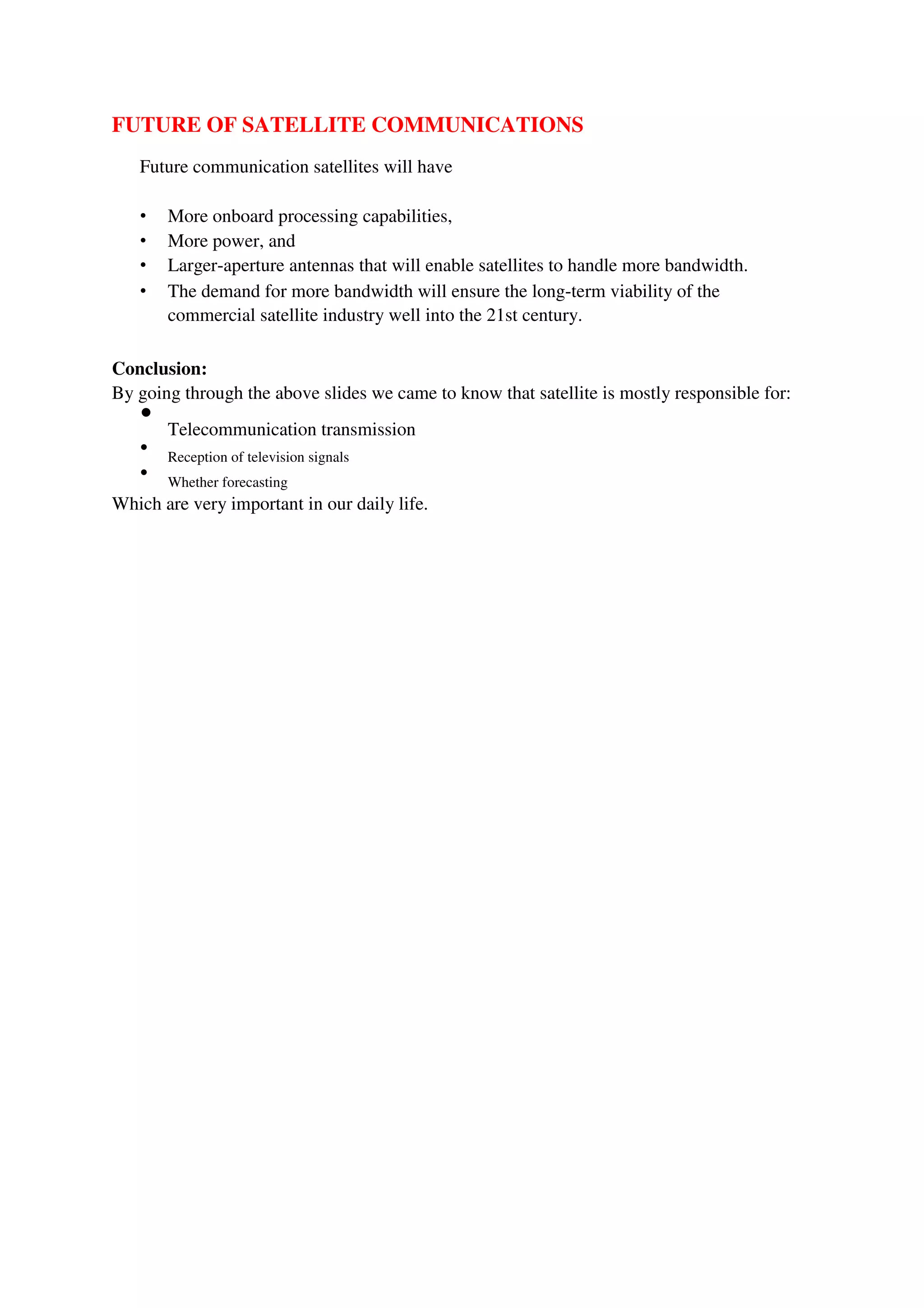 FUTURE OF SATELLITE COMMUNICATIONS
Future communication satellites will have
• More onboard processing capabilities,
• More power, and
• Larger-aperture antennas that will enable satellites to handle more bandwidth.
• The demand for more bandwidth will ensure the long-term viability of the
commercial satellite industry well into the 21st century.
Conclusion:
By going through the above slides we came to know that satellite is mostly responsible for:

Telecommunication transmission



Reception of television signals



Whether forecasting

Which are very important in our daily life.
 
