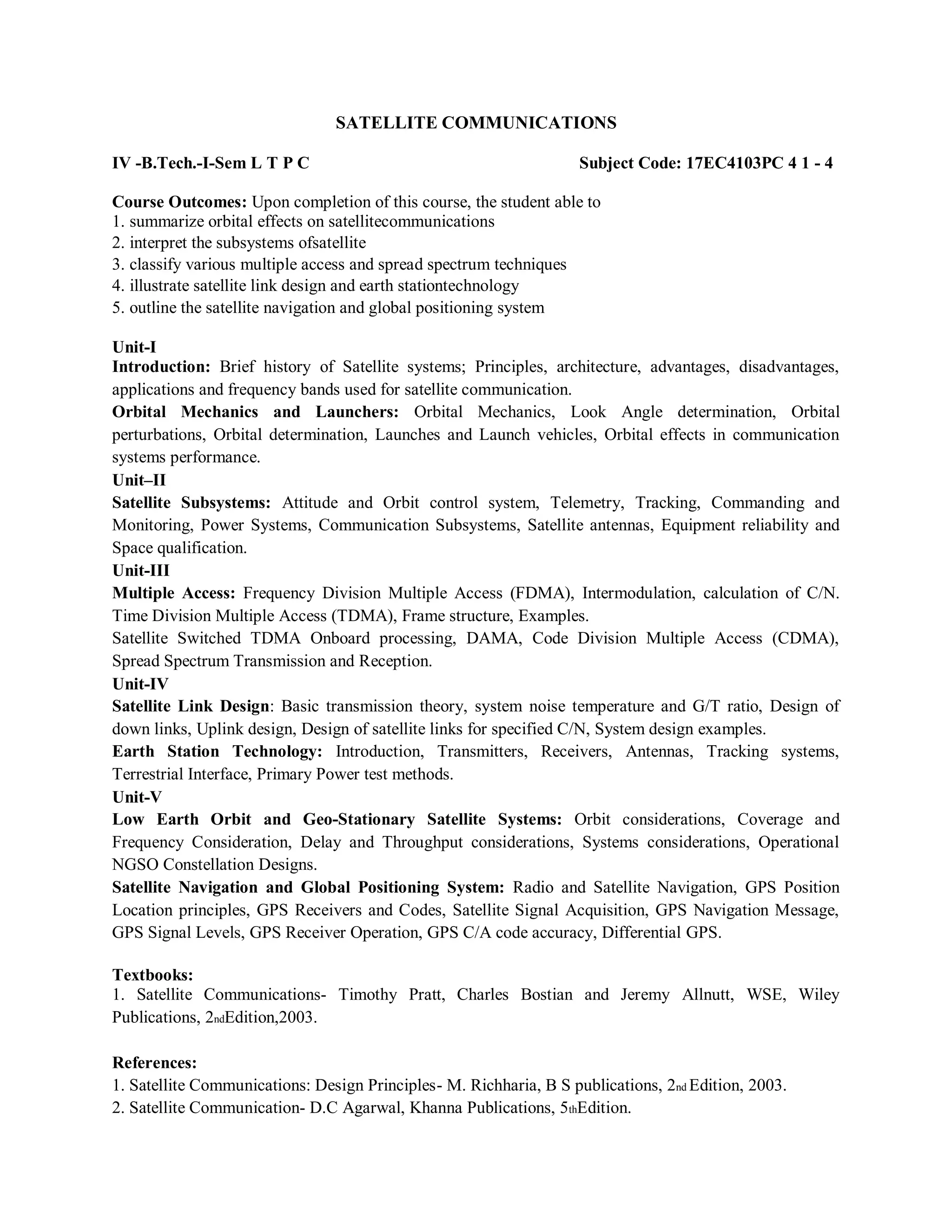 SATELLITE COMMUNICATIONS
IV -B.Tech.-I-Sem L T P C Subject Code: 17EC4103PC 4 1 - 4
Course Outcomes: Upon completion of this course, the student able to
1. summarize orbital effects on satellitecommunications
2. interpret the subsystems ofsatellite
3. classify various multiple access and spread spectrum techniques
4. illustrate satellite link design and earth stationtechnology
5. outline the satellite navigation and global positioning system
Unit-I
Introduction: Brief history of Satellite systems; Principles, architecture, advantages, disadvantages,
applications and frequency bands used for satellite communication.
Orbital Mechanics and Launchers: Orbital Mechanics, Look Angle determination, Orbital
perturbations, Orbital determination, Launches and Launch vehicles, Orbital effects in communication
systems performance.
Unit–II
Satellite Subsystems: Attitude and Orbit control system, Telemetry, Tracking, Commanding and
Monitoring, Power Systems, Communication Subsystems, Satellite antennas, Equipment reliability and
Space qualification.
Unit-III
Multiple Access: Frequency Division Multiple Access (FDMA), Intermodulation, calculation of C/N.
Time Division Multiple Access (TDMA), Frame structure, Examples.
Satellite Switched TDMA Onboard processing, DAMA, Code Division Multiple Access (CDMA),
Spread Spectrum Transmission and Reception.
Unit-IV
Satellite Link Design: Basic transmission theory, system noise temperature and G/T ratio, Design of
down links, Uplink design, Design of satellite links for specified C/N, System design examples.
Earth Station Technology: Introduction, Transmitters, Receivers, Antennas, Tracking systems,
Terrestrial Interface, Primary Power test methods.
Unit-V
Low Earth Orbit and Geo-Stationary Satellite Systems: Orbit considerations, Coverage and
Frequency Consideration, Delay and Throughput considerations, Systems considerations, Operational
NGSO Constellation Designs.
Satellite Navigation and Global Positioning System: Radio and Satellite Navigation, GPS Position
Location principles, GPS Receivers and Codes, Satellite Signal Acquisition, GPS Navigation Message,
GPS Signal Levels, GPS Receiver Operation, GPS C/A code accuracy, Differential GPS.
Textbooks:
1. Satellite Communications- Timothy Pratt, Charles Bostian and Jeremy Allnutt, WSE, Wiley
Publications, 2ndEdition,2003.
References:
1. Satellite Communications: Design Principles- M. Richharia, B S publications, 2nd Edition, 2003.
2. Satellite Communication- D.C Agarwal, Khanna Publications, 5thEdition.
 