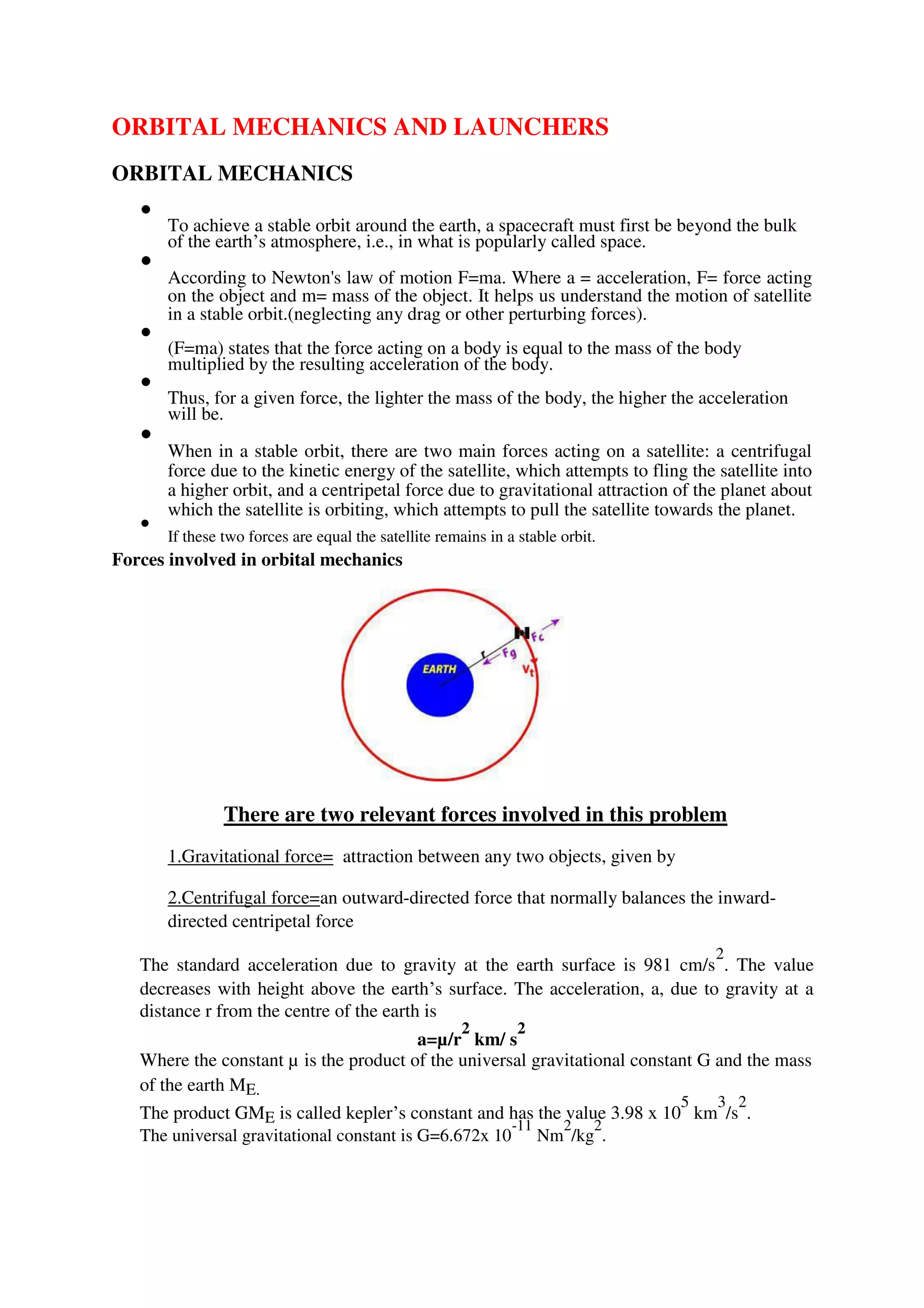 ORBITAL MECHANICS AND LAUNCHERS
ORBITAL MECHANICS

To achieve a stable orbit around the earth, a spacecraft must first be beyond the bulk
of the earth’s atmosphere, i.e., in what is popularly called space.



According to Newton's law of motion F=ma. Where a = acceleration, F= force acting
on the object and m= mass of the object. It helps us understand the motion of satellite
in a stable orbit.(neglecting any drag or other perturbing forces).



(F=ma) states that the force acting on a body is equal to the mass of the body
multiplied by the resulting acceleration of the body.



Thus, for a given force, the lighter the mass of the body, the higher the acceleration
will be.



When in a stable orbit, there are two main forces acting on a satellite: a centrifugal
force due to the kinetic energy of the satellite, which attempts to fling the satellite into
a higher orbit, and a centripetal force due to gravitational attraction of the planet about
which the satellite is orbiting, which attempts to pull the satellite towards the planet.



If these two forces are equal the satellite remains in a stable orbit.

Forces involved in orbital mechanics
There are two relevant forces involved in this problem
1.Gravitational force= attraction between any two objects, given by
2.Centrifugal force=an outward-directed force that normally balances the inward-
directed centripetal force
The standard acceleration due to gravity at the earth surface is 981 cm/s
2
. The value
decreases with height above the earth’s surface. The acceleration, a, due to gravity at a
distance r from the centre of the earth is
a=µ/r
2
km/ s
2
Where the constant µ is the product of the universal gravitational constant G and the mass
of the earth ME.
The product GME is called kepler’s constant and has the value 3.98 x 10
5
km
3
/s
2
.
The universal gravitational constant is G=6.672x 10
-11
Nm
2
/kg
2
.
 