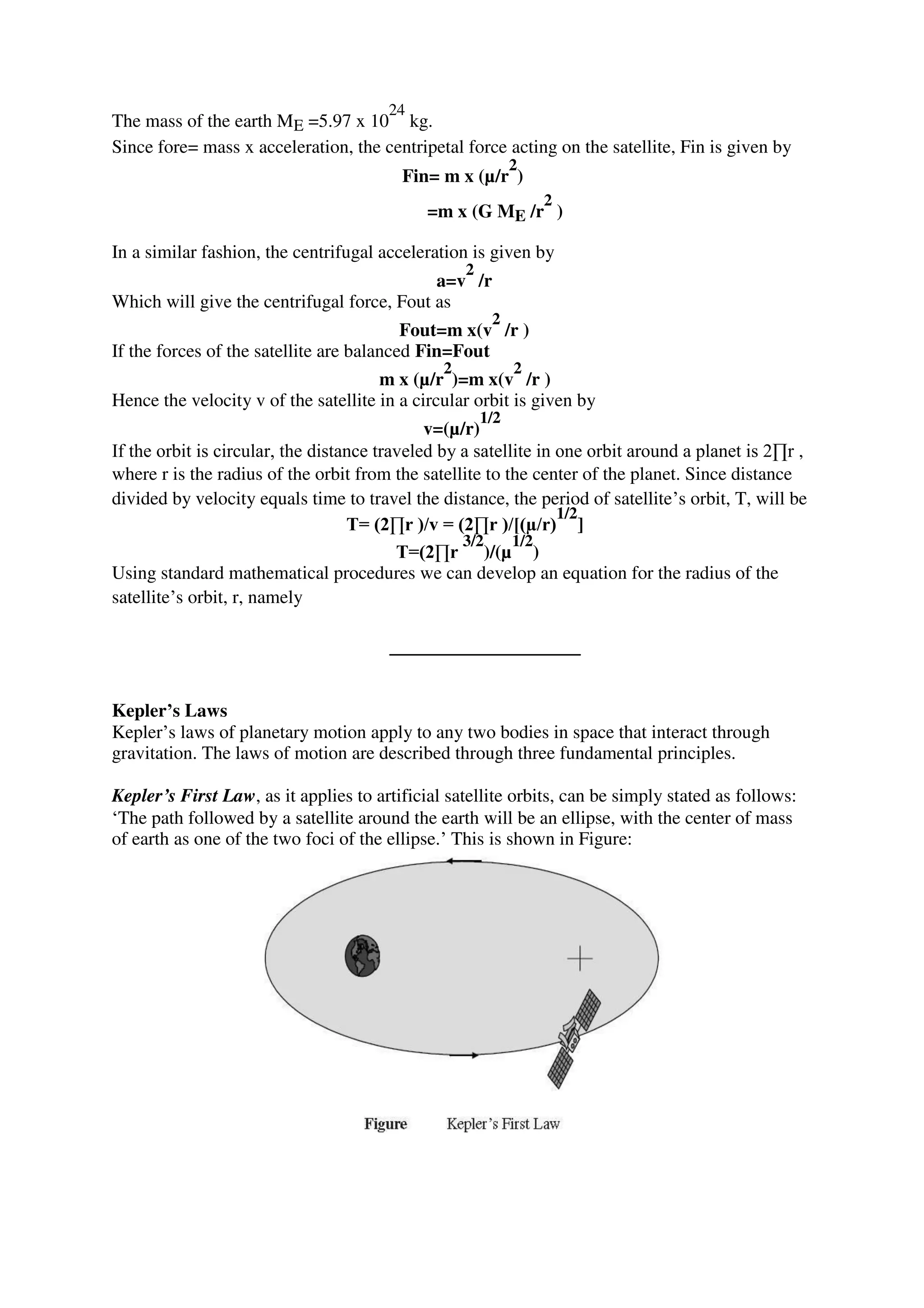 The mass of the earth ME =5.97 x 10
24
kg.
Since fore= mass x acceleration, the centripetal force acting on the satellite, Fin is given by
Fin= m x (µ/r
2
)
=m x (G ME /r
2
)
In a similar fashion, the centrifugal acceleration is given by
a=v
2
/r
Which will give the centrifugal force, Fout as
Fout=m x(v
2
/r )
If the forces of the satellite are balanced Fin=Fout
m x (µ/r
2
)=m x(v
2
/r )
Hence the velocity v of the satellite in a circular orbit is given by
v=(µ/r)
1/2
If the orbit is circular, the distance traveled by a satellite in one orbit around a planet is 2∏r ,
where r is the radius of the orbit from the satellite to the center of the planet. Since distance
divided by velocity equals time to travel the distance, the period of satellite’s orbit, T, will be
T= (2∏r )/v = (2∏r )/[(µ/r)
1/2
]
T=(2∏r
3/2
)/(µ
1/2
)
Using standard mathematical procedures we can develop an equation for the radius of the
satellite’s orbit, r, namely
Kepler’s Laws
Kepler’s laws of planetary motion apply to any two bodies in space that interact through
gravitation. The laws of motion are described through three fundamental principles.
Kepler’s First Law, as it applies to artificial satellite orbits, can be simply stated as follows:
‘The path followed by a satellite around the earth will be an ellipse, with the center of mass
of earth as one of the two foci of the ellipse.’ This is shown in Figure:
 