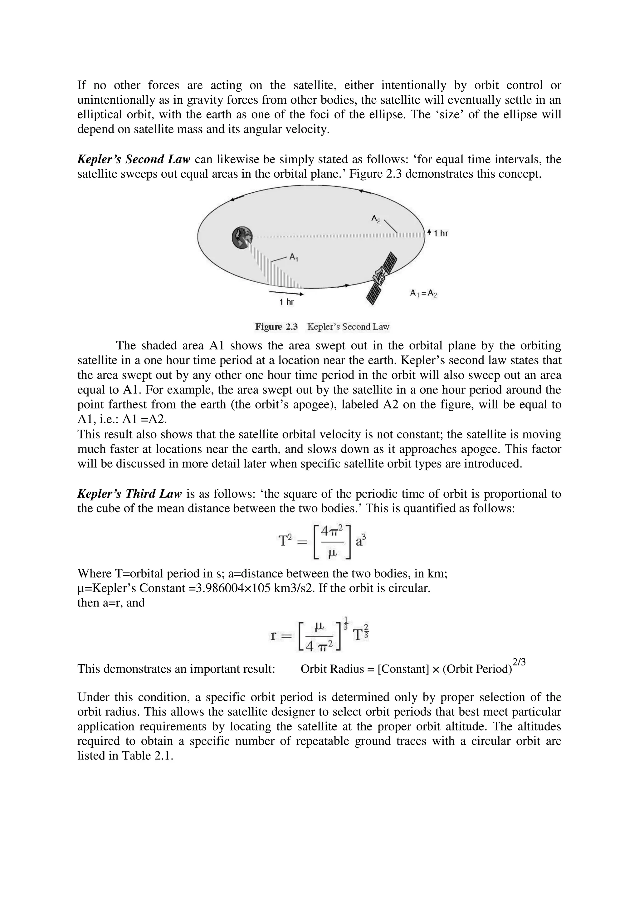 If no other forces are acting on the satellite, either intentionally by orbit control or
unintentionally as in gravity forces from other bodies, the satellite will eventually settle in an
elliptical orbit, with the earth as one of the foci of the ellipse. The ‘size’ of the ellipse will
depend on satellite mass and its angular velocity.
Kepler’s Second Law can likewise be simply stated as follows: ‘for equal time intervals, the
satellite sweeps out equal areas in the orbital plane.’ Figure 2.3 demonstrates this concept.
The shaded area A1 shows the area swept out in the orbital plane by the orbiting
satellite in a one hour time period at a location near the earth. Kepler’s second law states that
the area swept out by any other one hour time period in the orbit will also sweep out an area
equal to A1. For example, the area swept out by the satellite in a one hour period around the
point farthest from the earth (the orbit’s apogee), labeled A2 on the figure, will be equal to
A1, i.e.: A1 =A2.
This result also shows that the satellite orbital velocity is not constant; the satellite is moving
much faster at locations near the earth, and slows down as it approaches apogee. This factor
will be discussed in more detail later when specific satellite orbit types are introduced.
Kepler’s Third Law is as follows: ‘the square of the periodic time of orbit is proportional to
the cube of the mean distance between the two bodies.’ This is quantified as follows:
Where T=orbital period in s; a=distance between the two bodies, in km;
µ=Kepler’s Constant =3.986004×105 km3/s2. If the orbit is circular,
then a=r, and
This demonstrates an important result: Orbit Radius = [Constant] × (Orbit Period)
2/3
Under this condition, a specific orbit period is determined only by proper selection of the
orbit radius. This allows the satellite designer to select orbit periods that best meet particular
application requirements by locating the satellite at the proper orbit altitude. The altitudes
required to obtain a specific number of repeatable ground traces with a circular orbit are
listed in Table 2.1.
 